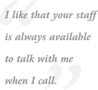 I like that your staff is always available to talk with me when I call.